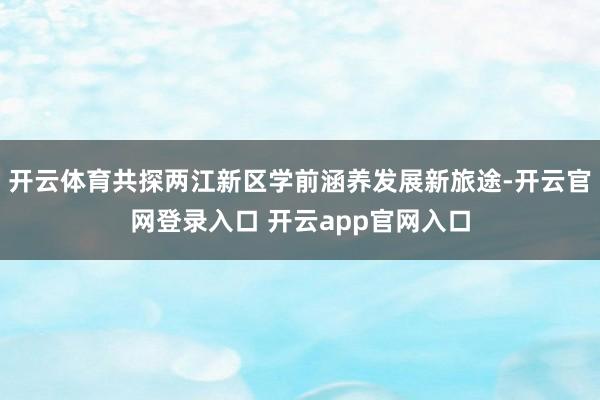 开云体育共探两江新区学前涵养发展新旅途-开云官网登录入口 开云app官网入口