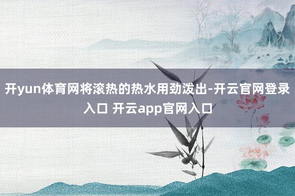 开yun体育网将滚热的热水用劲泼出-开云官网登录入口 开云app官网入口