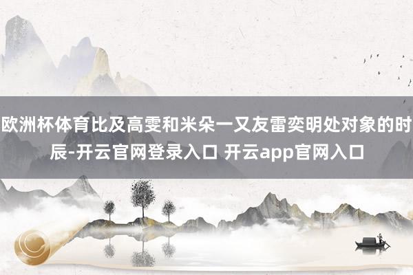 欧洲杯体育比及高雯和米朵一又友雷奕明处对象的时辰-开云官网登录入口 开云app官网入口