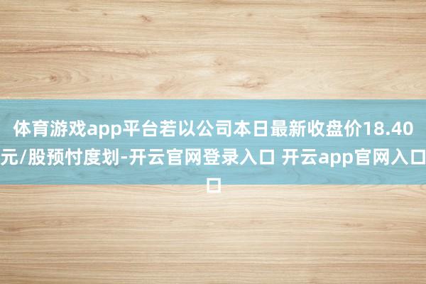 体育游戏app平台若以公司本日最新收盘价18.40元/股预忖度划-开云官网登录入口 开云app官网入口