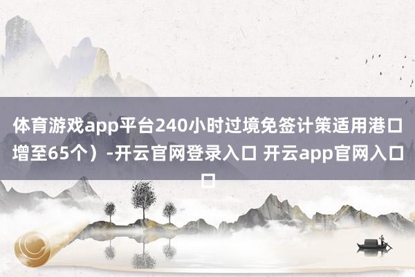 体育游戏app平台240小时过境免签计策适用港口增至65个）-开云官网登录入口 开云app官网入口