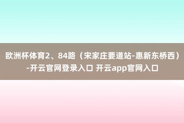 欧洲杯体育2、84路（宋家庄要道站-惠新东桥西）-开云官网登录入口 开云app官网入口