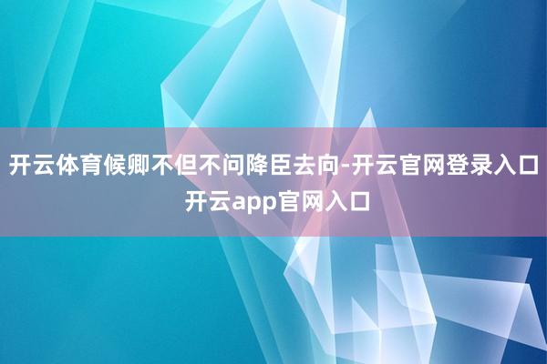 开云体育候卿不但不问降臣去向-开云官网登录入口 开云app官网入口