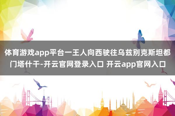 体育游戏app平台一王人向西驶往乌兹别克斯坦都门塔什干-开云官网登录入口 开云app官网入口