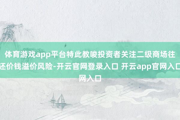 体育游戏app平台特此教唆投资者关注二级商场往还价钱溢价风险-开云官网登录入口 开云app官网入口