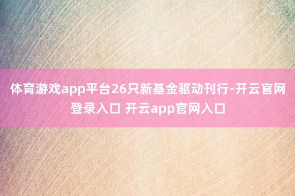 体育游戏app平台26只新基金驱动刊行-开云官网登录入口 开云app官网入口