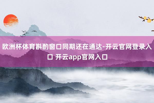 欧洲杯体育斟酌窗口同期还在通达-开云官网登录入口 开云app官网入口