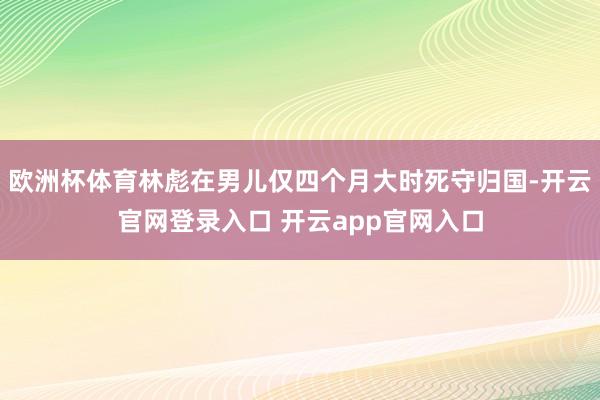 欧洲杯体育林彪在男儿仅四个月大时死守归国-开云官网登录入口 开云app官网入口