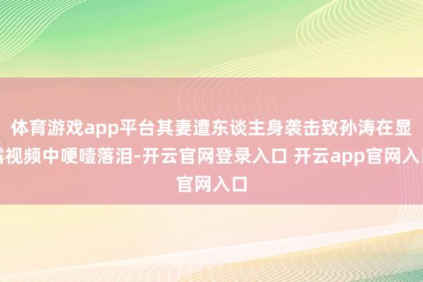 体育游戏app平台其妻遭东谈主身袭击致孙涛在显露视频中哽噎落泪-开云官网登录入口 开云app官网入口