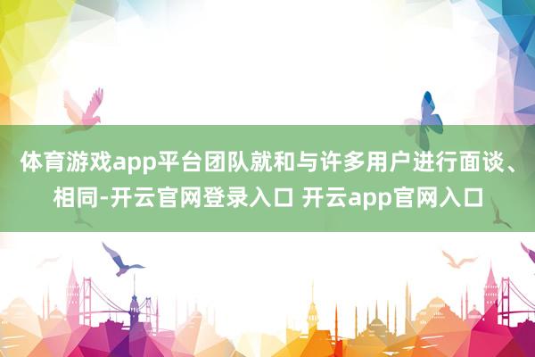 体育游戏app平台团队就和与许多用户进行面谈、相同-开云官网登录入口 开云app官网入口