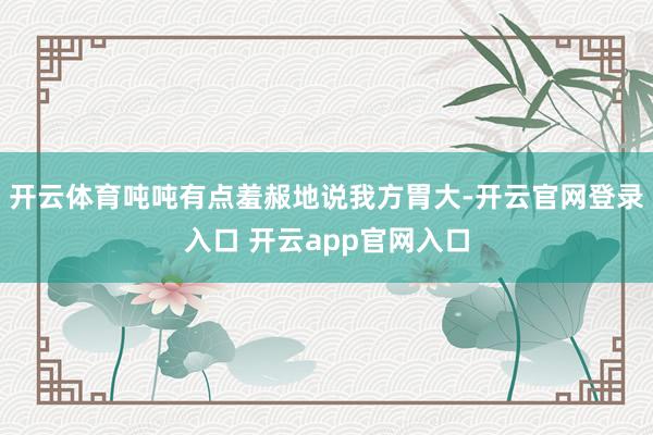 开云体育吨吨有点羞赧地说我方胃大-开云官网登录入口 开云app官网入口