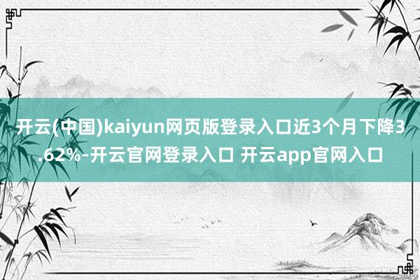 开云(中国)kaiyun网页版登录入口近3个月下降3.62%-开云官网登录入口 开云app官网入口