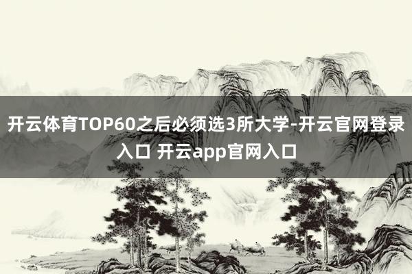 开云体育TOP60之后必须选3所大学-开云官网登录入口 开云app官网入口
