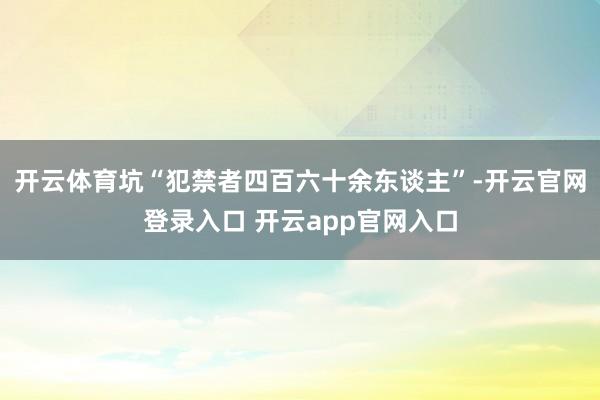 开云体育坑“犯禁者四百六十余东谈主”-开云官网登录入口 开云app官网入口