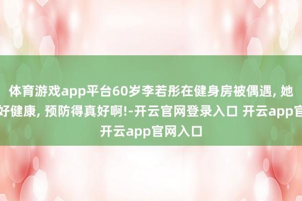 体育游戏app平台60岁李若彤在健身房被偶遇, 她看起来好健康, 预防得真好啊!-开云官网登录入口 开云app官网入口
