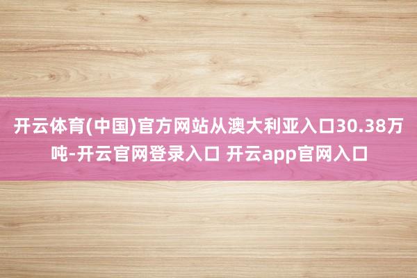 开云体育(中国)官方网站从澳大利亚入口30.38万吨-开云官网登录入口 开云app官网入口