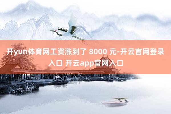 开yun体育网工资涨到了 8000 元-开云官网登录入口 开云app官网入口