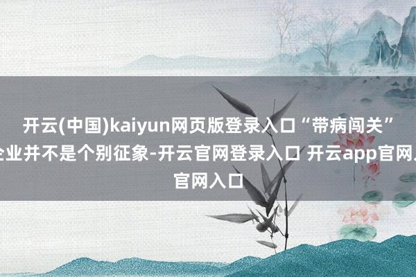 开云(中国)kaiyun网页版登录入口“带病闯关”的企业并不是个别征象-开云官网登录入口 开云app官网入口