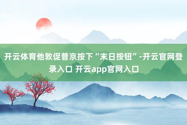开云体育他敦促普京按下“末日按钮”-开云官网登录入口 开云app官网入口