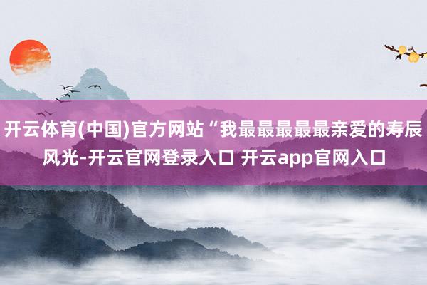 开云体育(中国)官方网站“我最最最最最亲爱的寿辰风光-开云官网登录入口 开云app官网入口