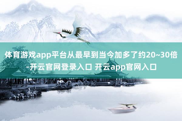体育游戏app平台从最早到当今加多了约20~30倍-开云官网登录入口 开云app官网入口
