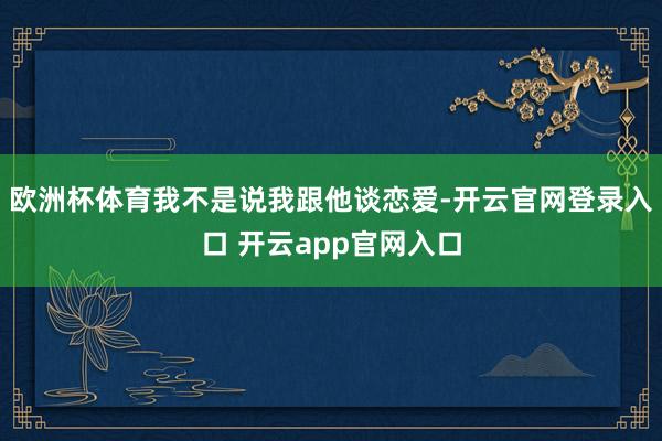 欧洲杯体育我不是说我跟他谈恋爱-开云官网登录入口 开云app官网入口