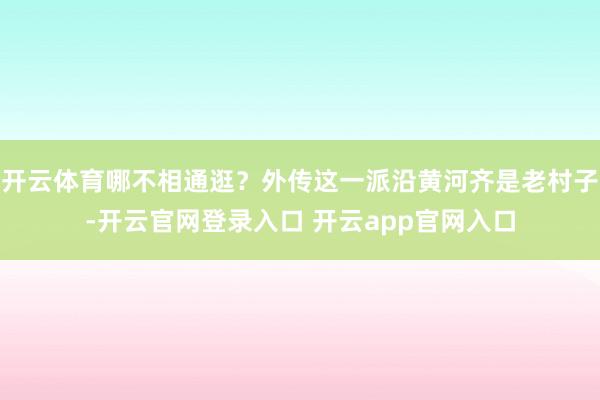 开云体育哪不相通逛？外传这一派沿黄河齐是老村子-开云官网登录入口 开云app官网入口