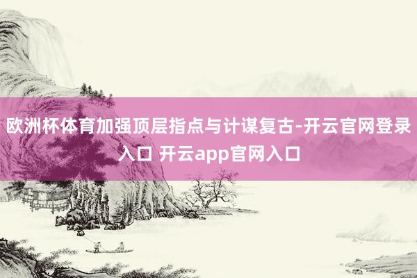 欧洲杯体育加强顶层指点与计谋复古-开云官网登录入口 开云app官网入口