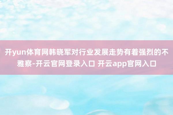 开yun体育网韩晓军对行业发展走势有着强烈的不雅察-开云官网登录入口 开云app官网入口