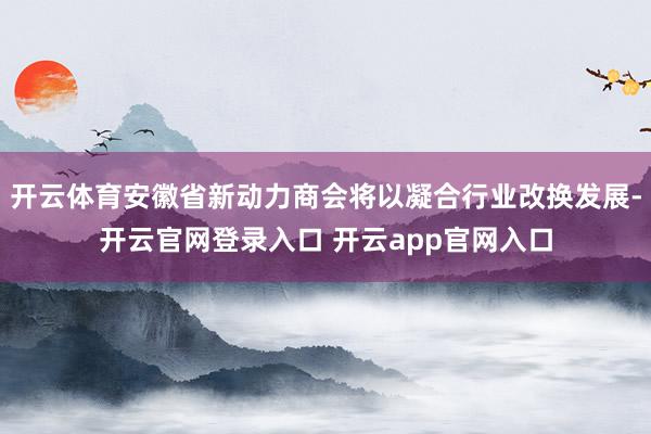 开云体育安徽省新动力商会将以凝合行业改换发展-开云官网登录入口 开云app官网入口