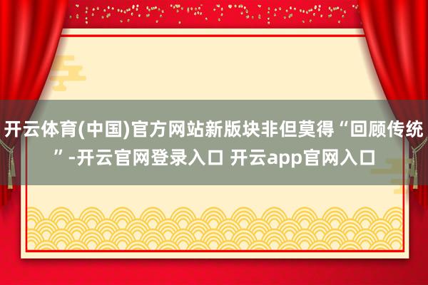 开云体育(中国)官方网站新版块非但莫得“回顾传统”-开云官网登录入口 开云app官网入口