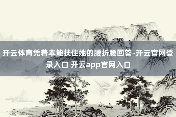 开云体育凭着本能扶住她的腰折腰回答-开云官网登录入口 开云app官网入口