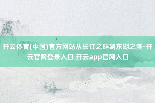开云体育(中国)官方网站从长江之畔到东湖之滨-开云官网登录入口 开云app官网入口