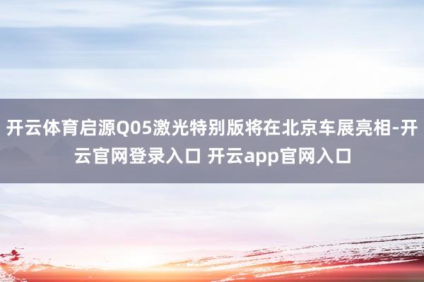 开云体育启源Q05激光特别版将在北京车展亮相-开云官网登录入口 开云app官网入口
