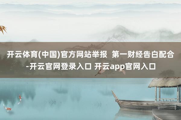开云体育(中国)官方网站举报  第一财经告白配合-开云官网登录入口 开云app官网入口