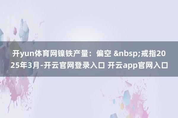 开yun体育网　　镍铁产量：偏空 &nbsp;戒指2025年3月-开云官网登录入口 开云app官网入口