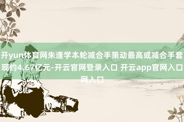 开yun体育网朱逢学本轮减合手策动最高或减合手套现约4.67亿元-开云官网登录入口 开云app官网入口