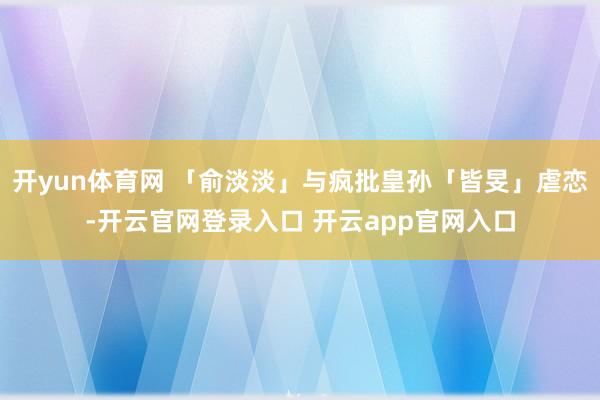 开yun体育网 「俞淡淡」与疯批皇孙「皆旻」虐恋-开云官网登录入口 开云app官网入口
